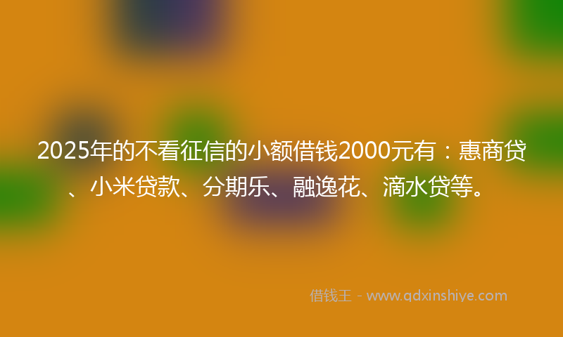 2025年的不看征信的小额借钱2000元有：惠商贷、小米贷款、分期乐、融逸花、滴水贷等。