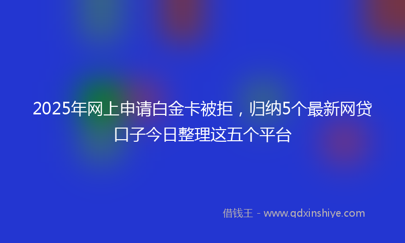2025年网上申请白金卡被拒，归纳5个最新网贷口子今日整理这五个平台