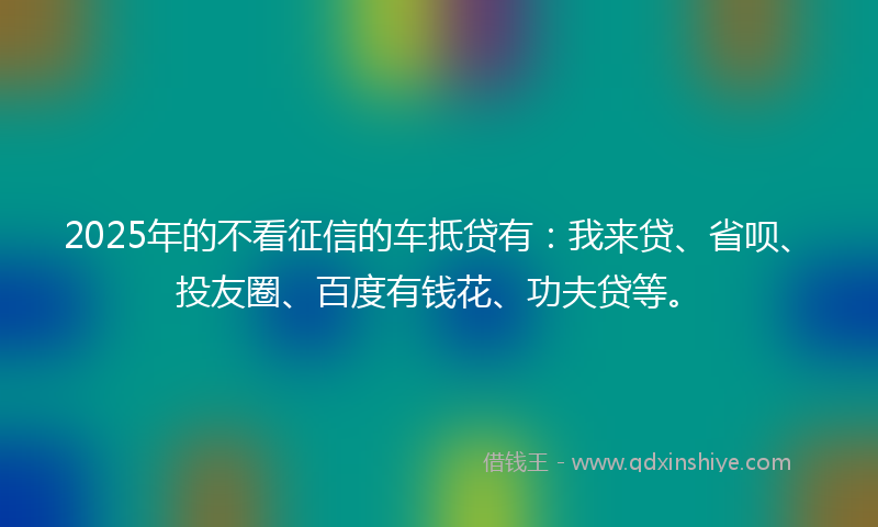 2025年的不看征信的车抵贷有：我来贷、省呗、投友圈、百度有钱花、功夫贷等。