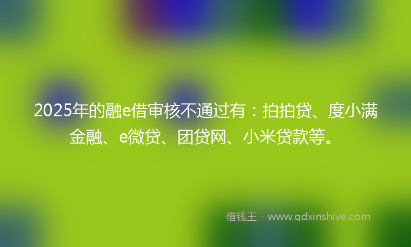 2025年的融e借审核不通过有：拍拍贷、度小满金融、e微贷、团贷网、小米贷款等。