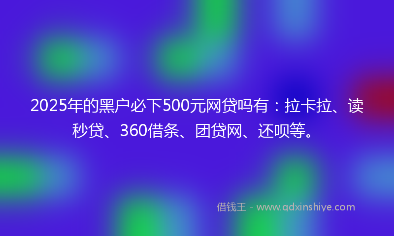 2025年的黑户必下500元网贷吗有：拉卡拉、读秒贷、360借条、团贷网、还呗等。