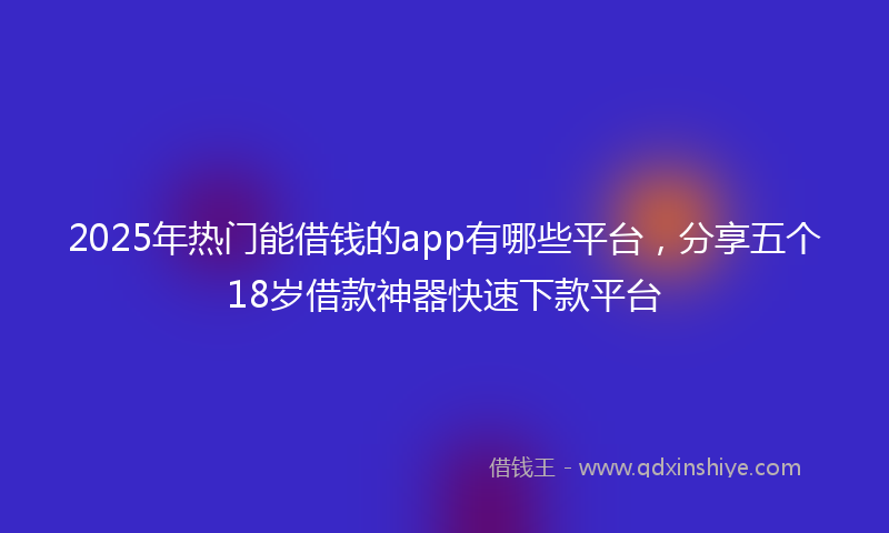 2025年热门能借钱的app有哪些平台，分享五个18岁借款神器快速下款平台