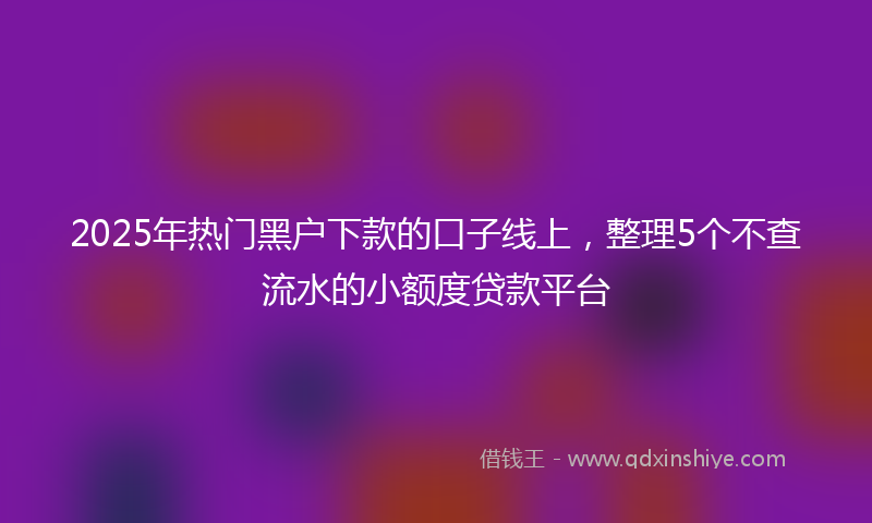 2025年热门黑户下款的口子线上，整理5个不查流水的小额度贷款平台