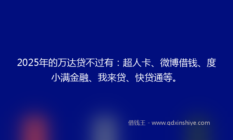 2025年的万达贷不过有：超人卡、微博借钱、度小满金融、我来贷、快贷通等。