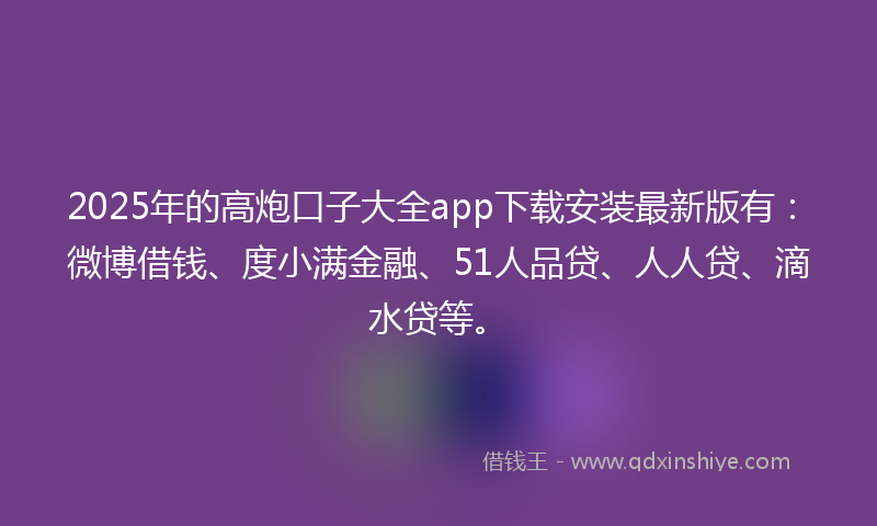 2025年的高炮口子大全app下载安装最新版有：微博借钱、度小满金融、51人品贷、人人贷、滴水贷等。