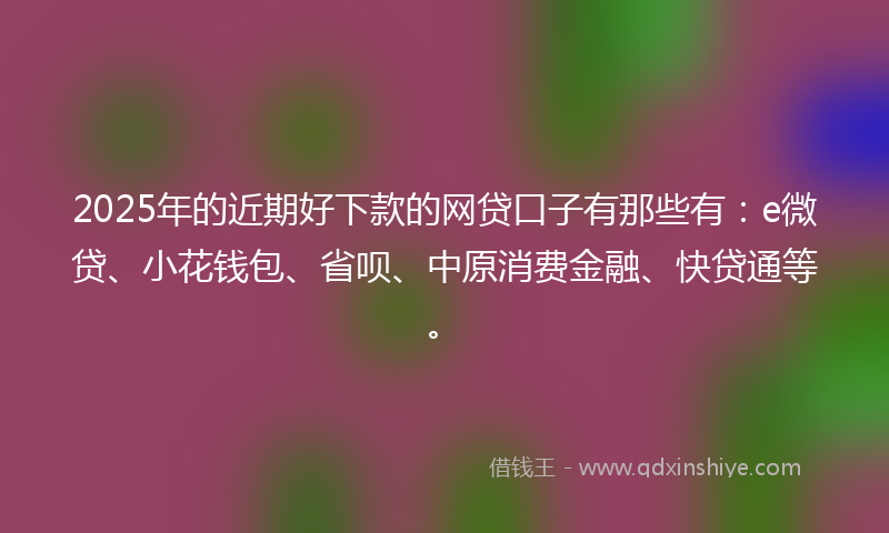 2025年的近期好下款的网贷口子有那些有：e微贷、小花钱包、省呗、中原消费金融、快贷通等。