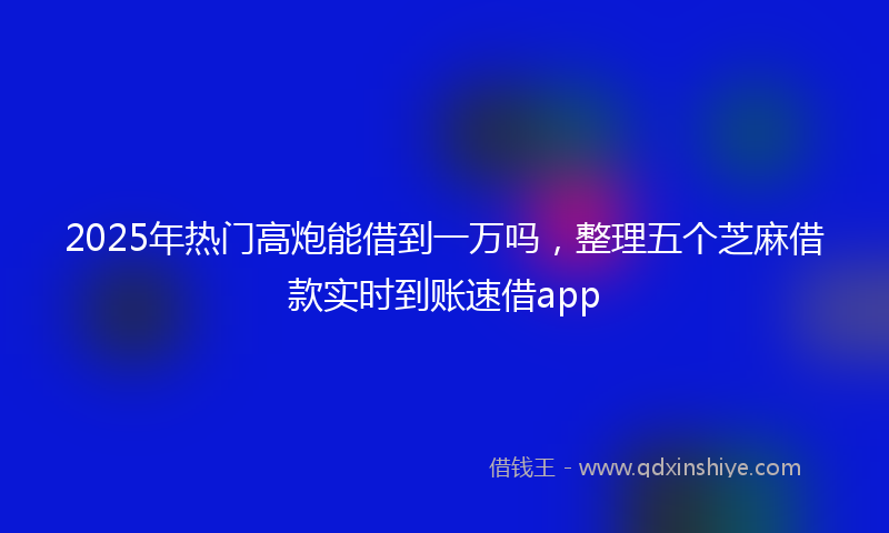 2025年热门高炮能借到一万吗，整理五个芝麻借款实时到账速借app
