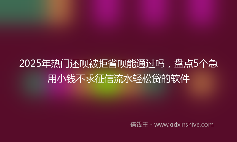 2025年热门还呗被拒省呗能通过吗，盘点5个急用小钱不求征信流水轻松贷的软件