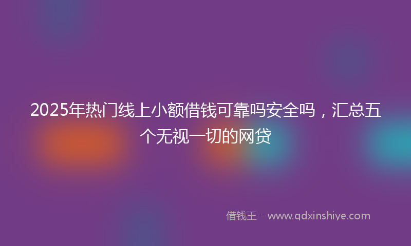 2025年热门线上小额借钱可靠吗安全吗，汇总五个无视一切的网贷