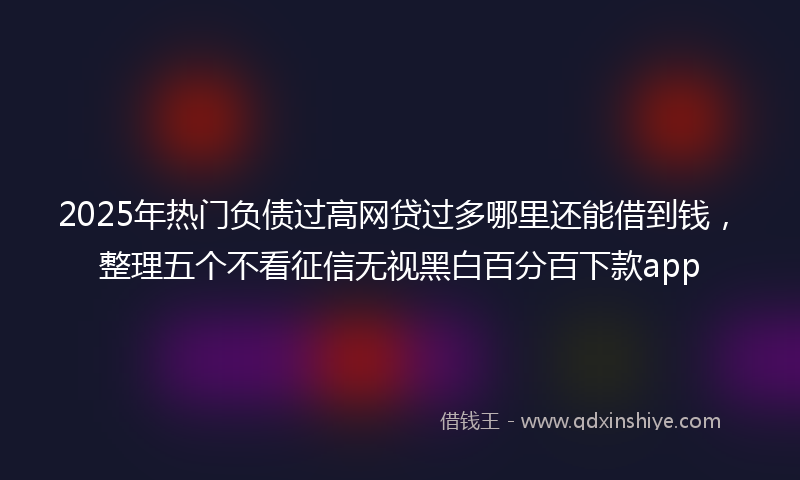 2025年热门负债过高网贷过多哪里还能借到钱，整理五个不看征信无视黑白百分百下款app