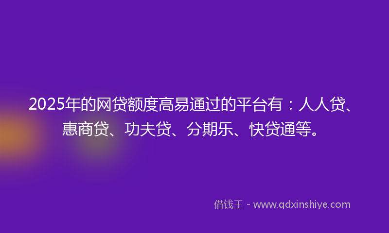 2025年的网贷额度高易通过的平台有：人人贷、惠商贷、功夫贷、分期乐、快贷通等。