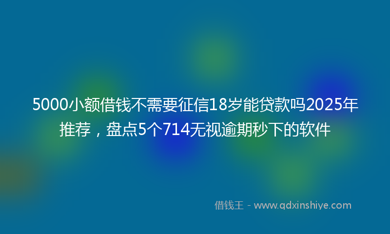 5000小额借钱不需要征信18岁能贷款吗2025年推荐，盘点5个714无视逾期秒下的软件