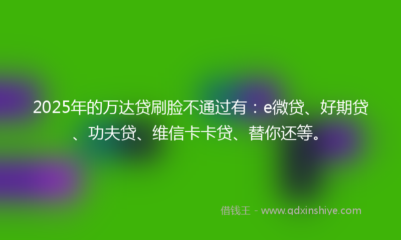 2025年的万达贷刷脸不通过有：e微贷、好期贷、功夫贷、维信卡卡贷、替你还等。