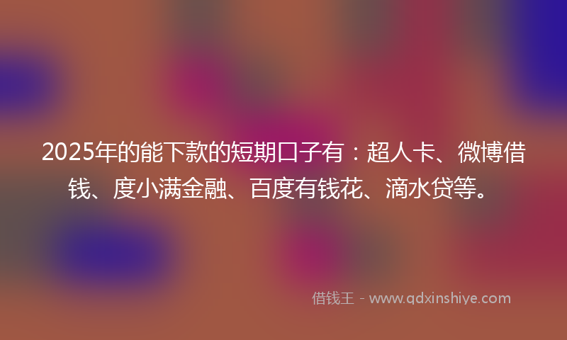 2025年的能下款的短期口子有:超人卡、微博借钱、度小满金融、百度有钱花、滴水贷等。