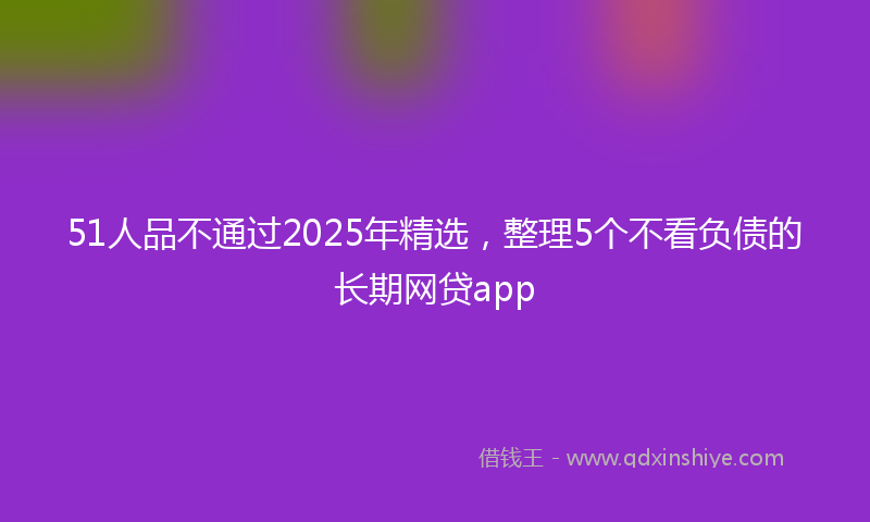 51人品不通过2025年精选，整理5个不看负债的长期网贷app