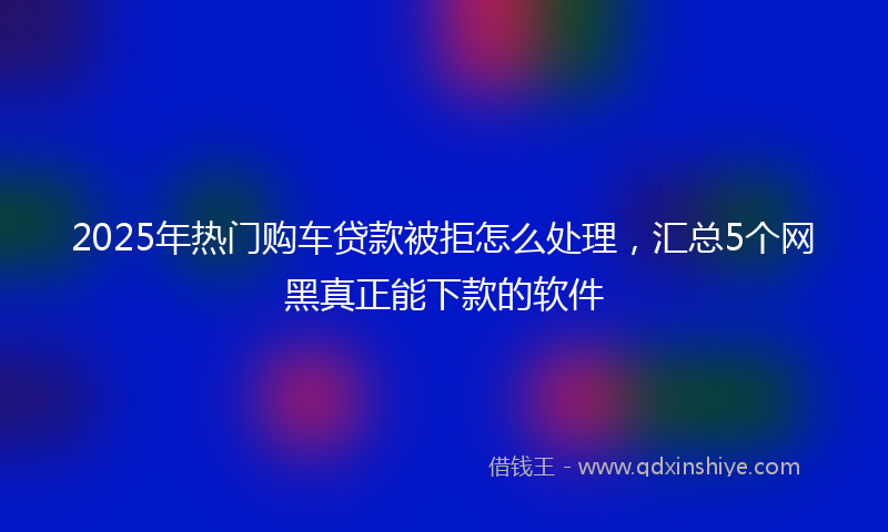 2025年热门购车贷款被拒怎么处理，汇总5个网黑真正能下款的软件