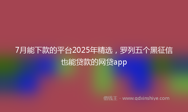7月能下款的平台2025年精选，罗列五个黑征信也能贷款的网贷app