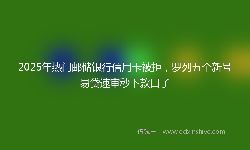 2025年热门邮储银行信用卡被拒，罗列五个新号易贷速审秒下款口子