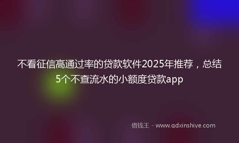 不看征信高通过率的贷款软件2025年推荐，总结5个不查流水的小额度贷款app