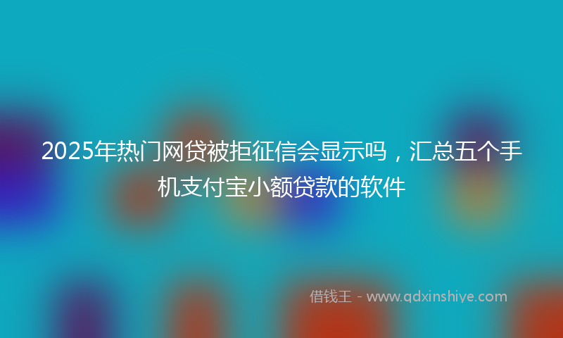 2025年热门网贷被拒征信会显示吗,汇总五个手机支付宝小额贷款的软件