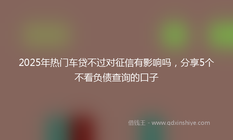 2025年热门车贷不过对征信有影响吗，分享5个不看负债查询的口子