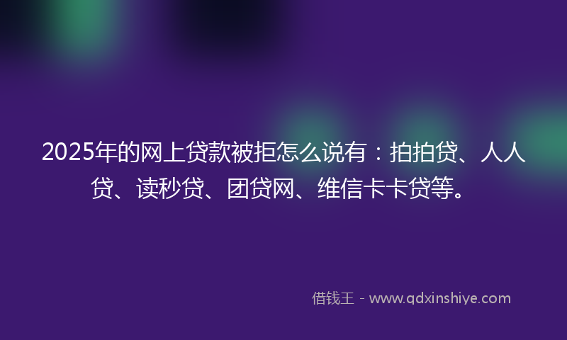 2025年的网上贷款被拒怎么说有：拍拍贷、人人贷、读秒贷、团贷网、维信卡卡贷等。
