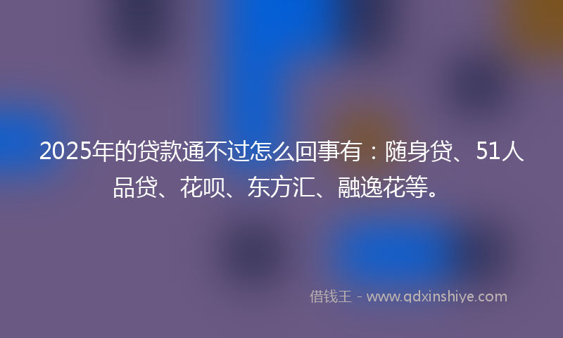 2025年的贷款通不过怎么回事有：随身贷、51人品贷、花呗、东方汇、融逸花等。