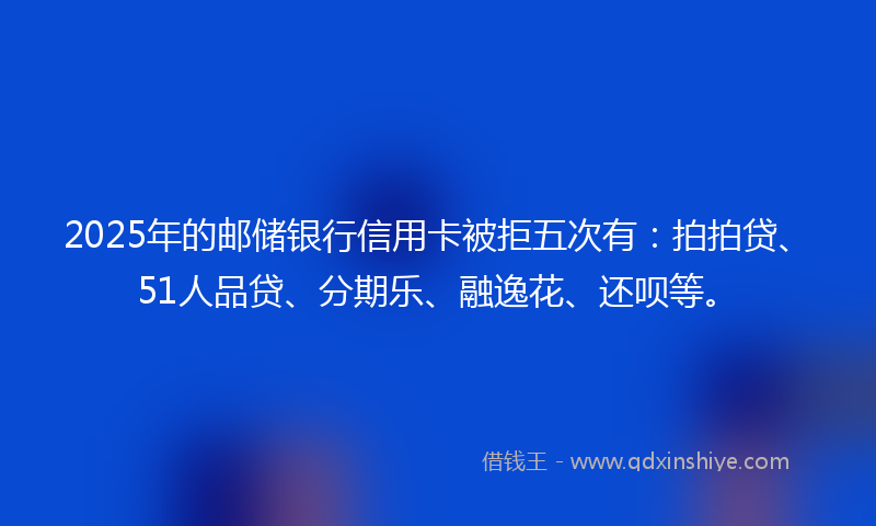 2025年的邮储银行信用卡被拒五次有：拍拍贷、51人品贷、分期乐、融逸花、还呗等。