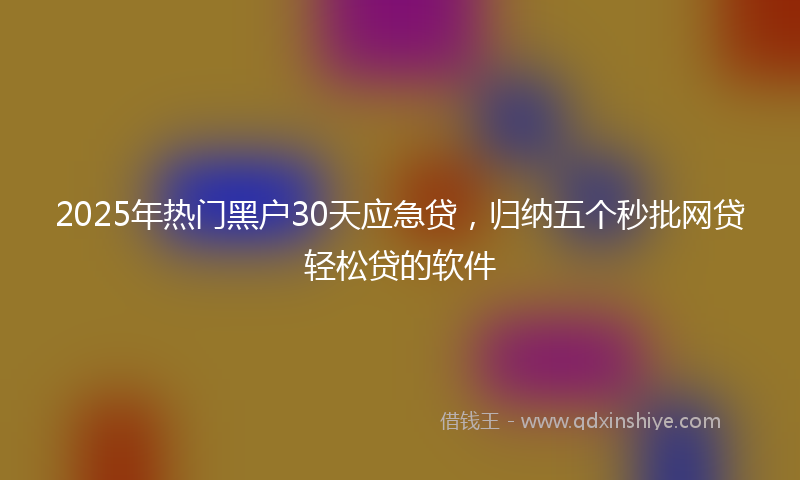2025年热门黑户30天应急贷，归纳五个秒批网贷轻松贷的软件