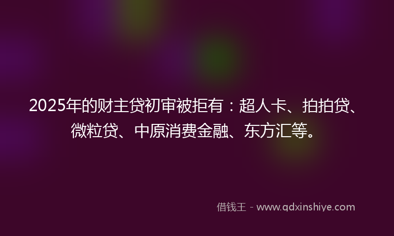 2025年的财主贷初审被拒有：超人卡、拍拍贷、微粒贷、中原消费金融、东方汇等。