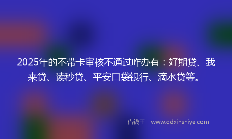 2025年的不带卡审核不通过咋办有：好期贷、我来贷、读秒贷、平安口袋银行、滴水贷等。