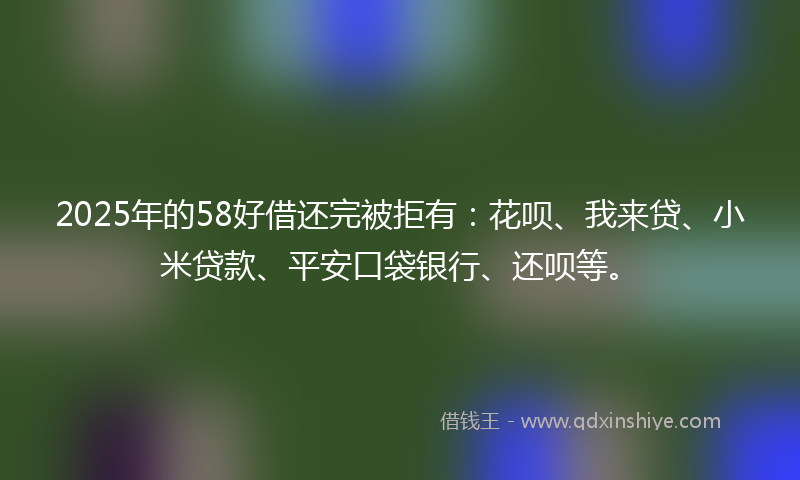 2025年的58好借还完被拒有：花呗、我来贷、小米贷款、平安口袋银行、还呗等。