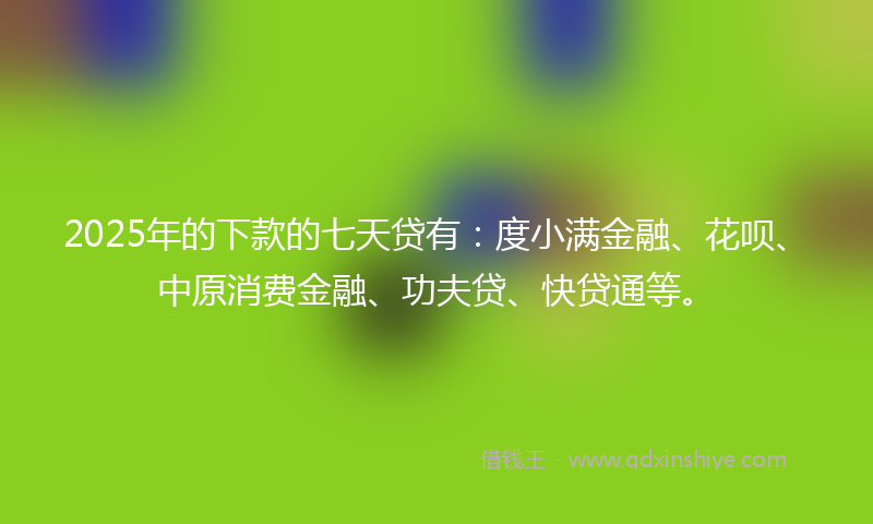 2025年的下款的七天贷有：度小满金融、花呗、中原消费金融、功夫贷、快贷通等。