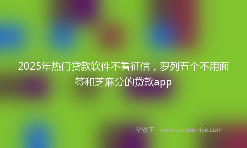 2025年热门贷款软件不看征信，罗列五个不用面签和芝麻分的贷款app