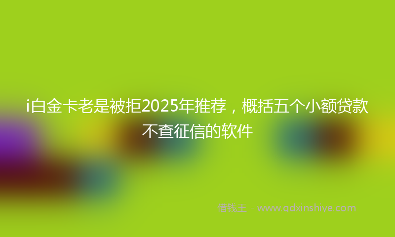 i白金卡老是被拒2025年推荐，概括五个小额贷款不查征信的软件
