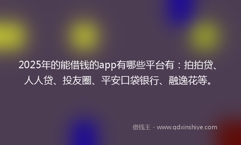 2025年的能借钱的app有哪些平台有：拍拍贷、人人贷、投友圈、平安口袋银行、融逸花等。
