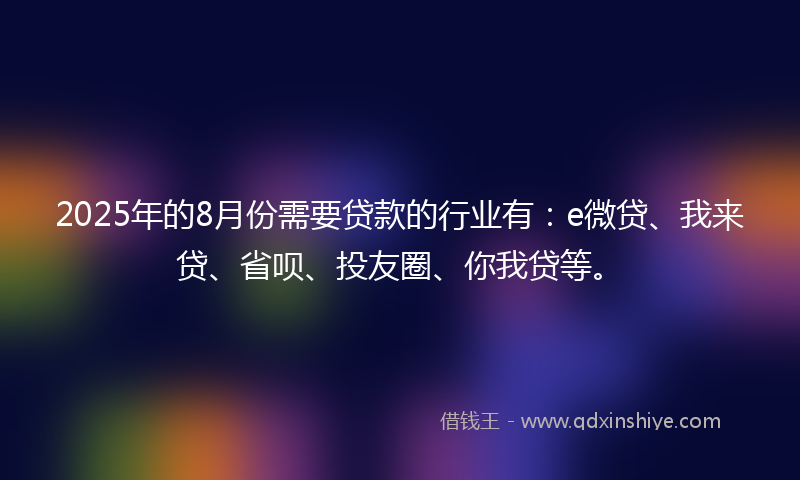 2025年的8月份需要贷款的行业有：e微贷、我来贷、省呗、投友圈、你我贷等。