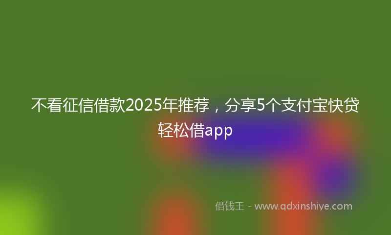 不看征信借款2025年推荐，分享5个支付宝快贷轻松借app