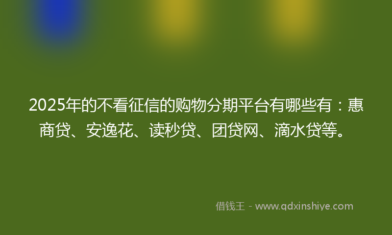 2025年的不看征信的购物分期平台有哪些有：惠商贷、安逸花、读秒贷、团贷网、滴水贷等。