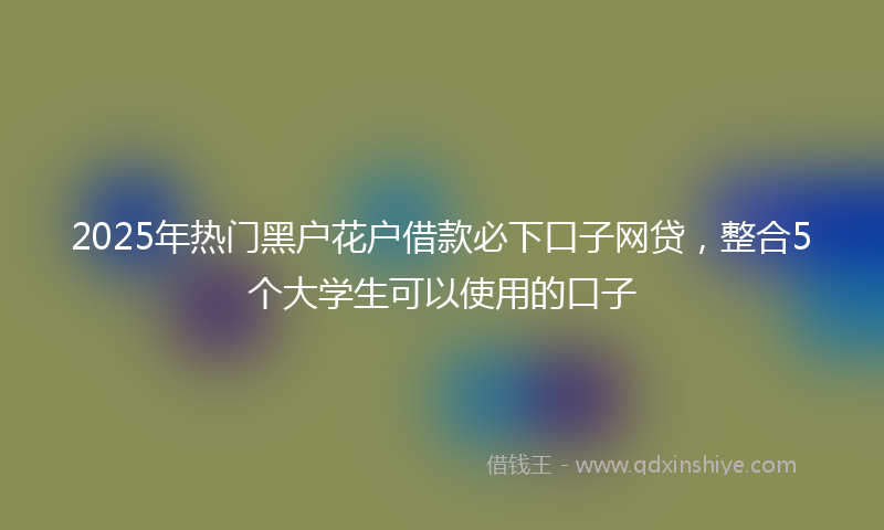 2025年热门黑户花户借款必下口子网贷，整合5个大学生可以使用的口子
