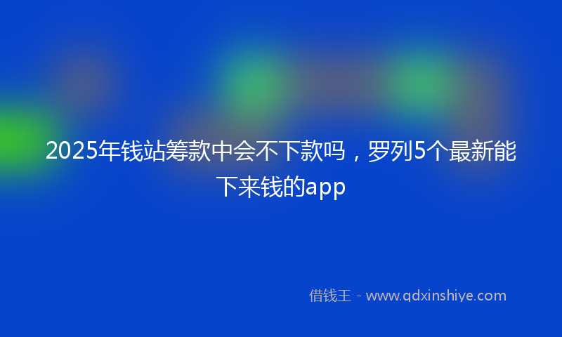 2025年钱站筹款中会不下款吗，罗列5个最新能下来钱的app
