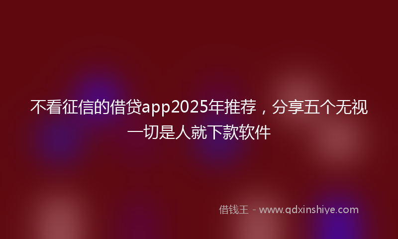 不看征信的借贷app2025年推荐，分享五个无视一切是人就下款软件