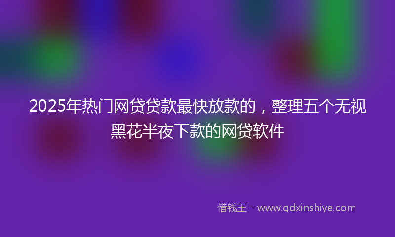 2025年热门网贷贷款最快放款的，整理五个无视黑花半夜下款的网贷软件