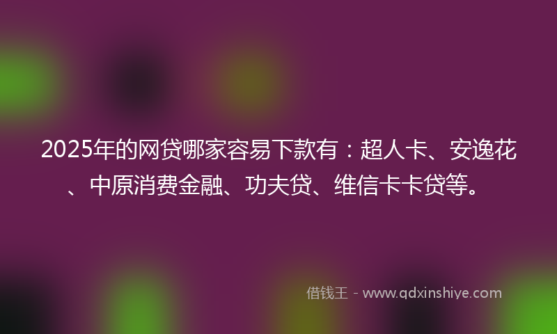 2025年的网贷哪家容易下款有：超人卡、安逸花、中原消费金融、功夫贷、维信卡卡贷等。