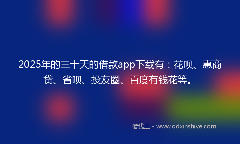 2025年的三十天的借款app下载有：花呗、惠商贷、省呗、投友圈、百度有钱花等。