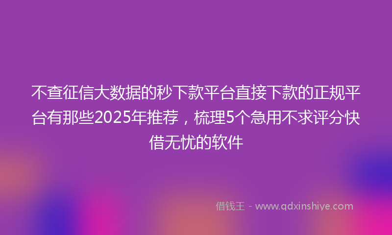 不查征信大数据的秒下款平台直接下款的正规平台有那些2025年推荐，梳理5个急用不求评分快借无忧的软件