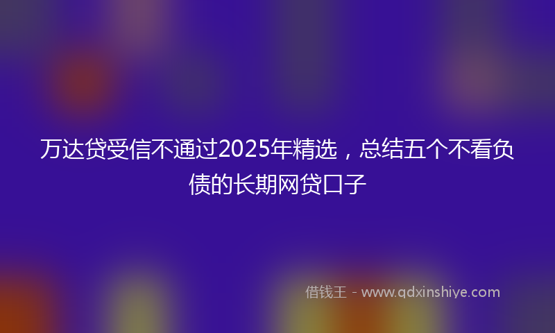 万达贷受信不通过2025年精选，总结五个不看负债的长期网贷口子