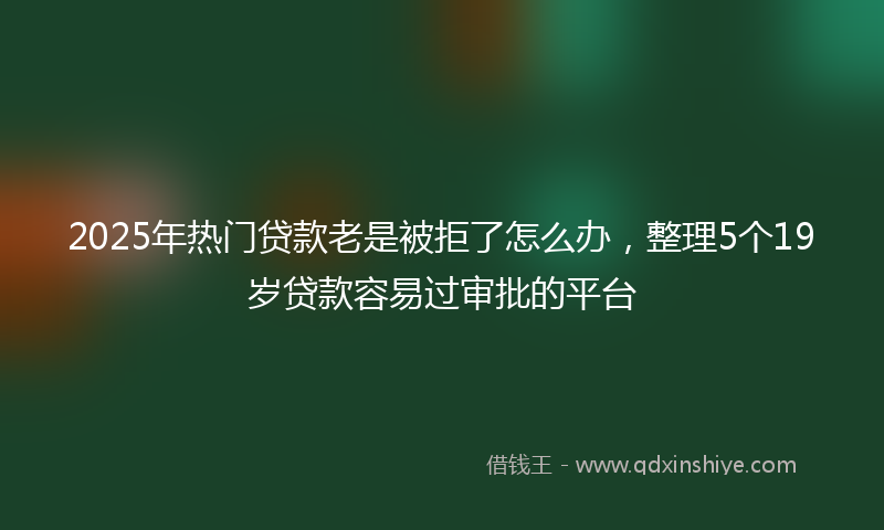 2025年热门贷款老是被拒了怎么办，整理5个19岁贷款容易过审批的平台