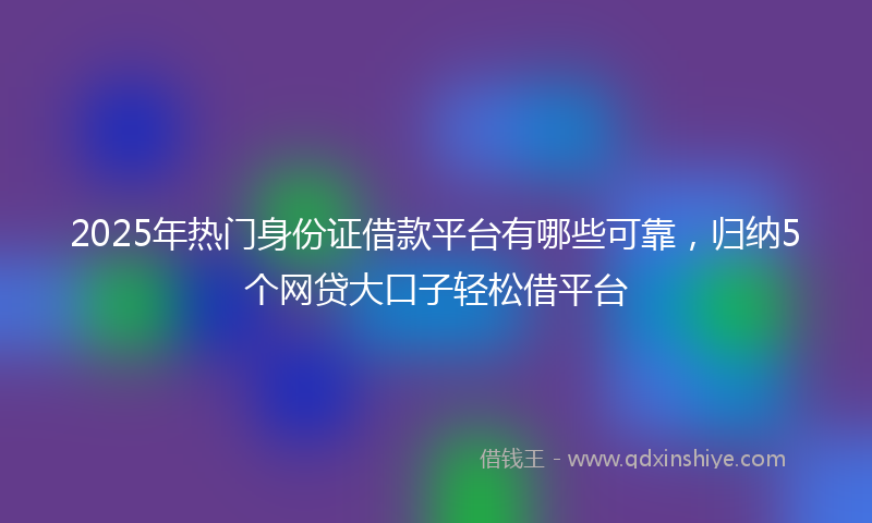 2025年热门身份证借款平台有哪些可靠，归纳5个网贷大口子轻松借平台