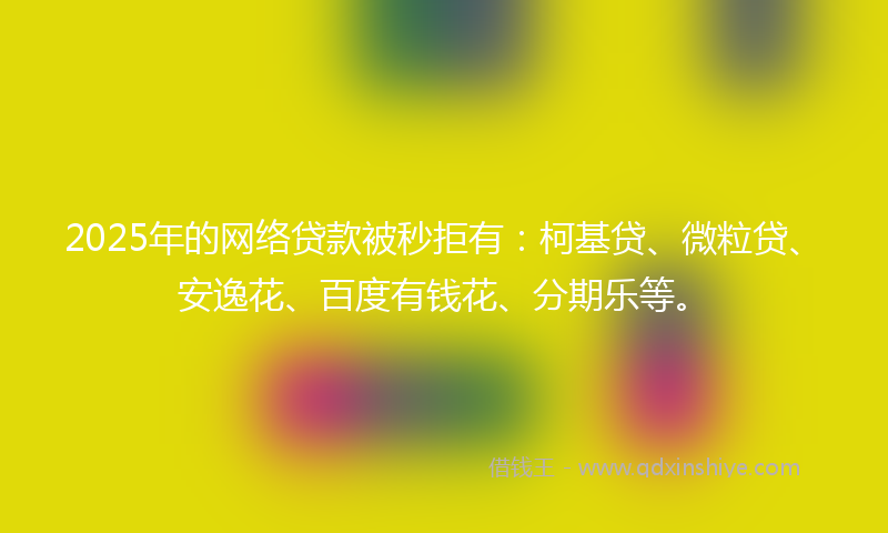2025年的网络贷款被秒拒有：柯基贷、微粒贷、安逸花、百度有钱花、分期乐等。